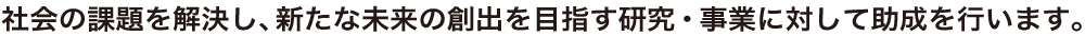 社会の課題を解決し、新たな未来の創出を目指す研究・事業に対して助成を行います。